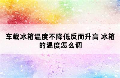 车载冰箱温度不降低反而升高 冰箱的温度怎么调